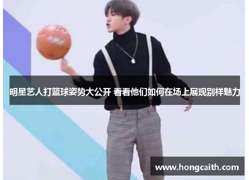 明星艺人打篮球姿势大公开 看看他们如何在场上展现别样魅力